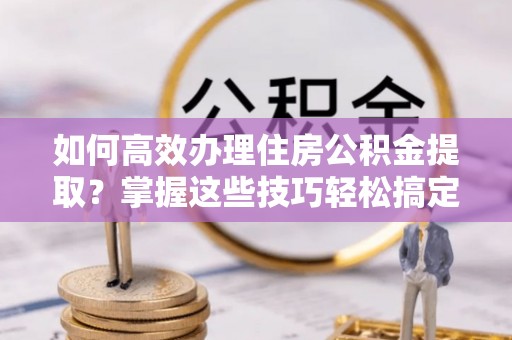 微山如何高效办理住房公积金提取？掌握这些技巧轻松搞定