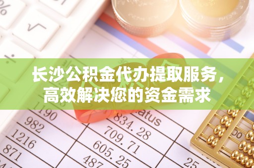 微山长沙公积金代办提取服务，高效解决您的资金需求
