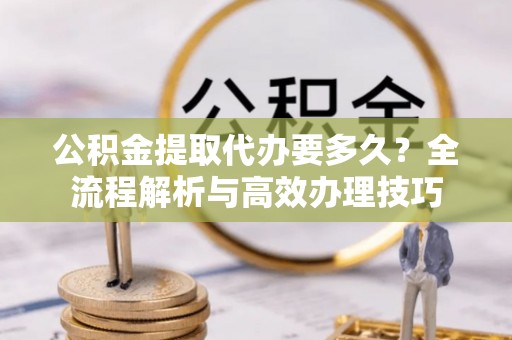 微山公积金提取代办要多久？全流程解析与高效办理技巧