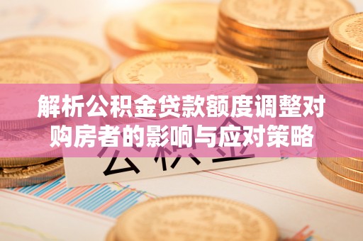 微山解析公积金贷款额度调整对购房者的影响与应对策略