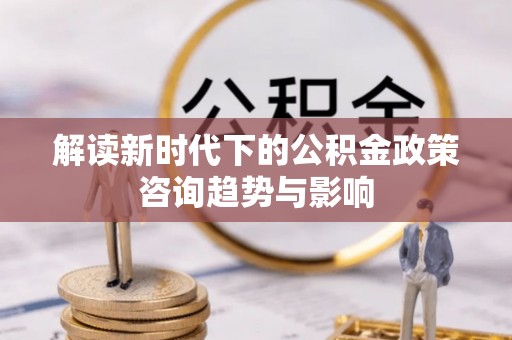 微山解读新时代下的公积金政策咨询趋势与影响