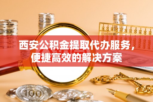 微山西安公积金提取代办服务，便捷高效的解决方案