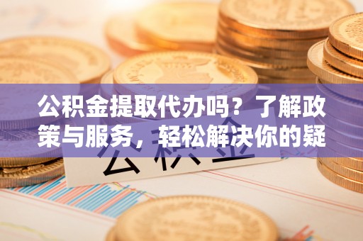 微山公积金提取代办吗？了解政策与服务，轻松解决你的疑问