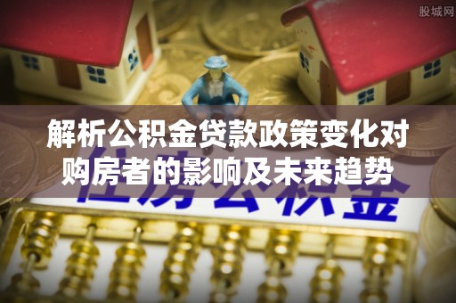 微山解析公积金贷款政策变化对购房者的影响及未来趋势