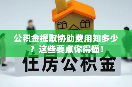 微山公积金提取协助费用知多少？这些要点你得懂！
