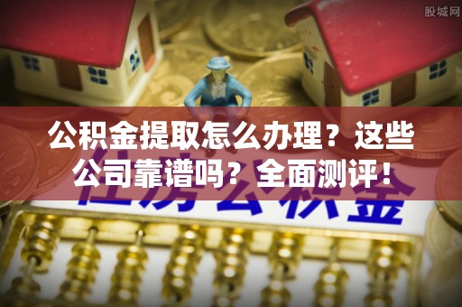 微山公积金提取怎么办理？这些公司靠谱吗？全面测评！