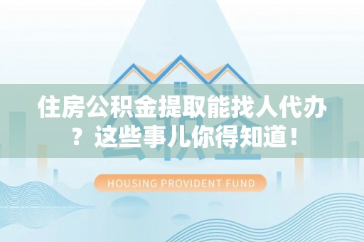 微山住房公积金提取能找人代办？这些事儿你得知道！