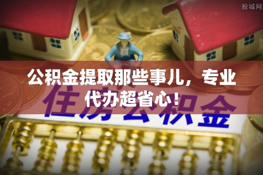 微山公积金提取那些事儿，专业代办超省心！