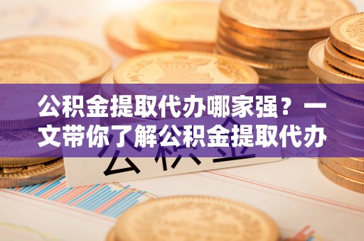 微山公积金提取代办哪家强？一文带你了解公积金提取代办机构排名及相关知识