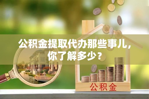 微山公积金提取代办那些事儿，你了解多少？