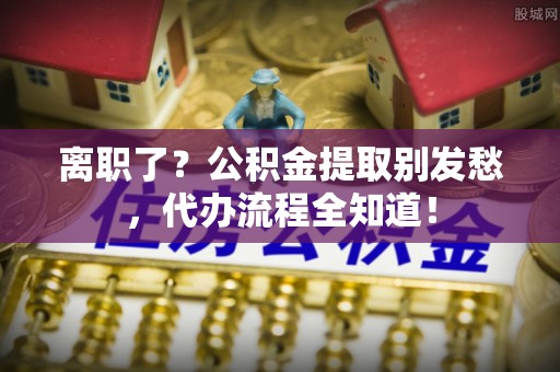 微山离职了？公积金提取别发愁，代办流程全知道！