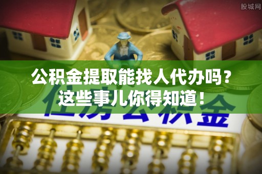 微山公积金提取能找人代办吗？这些事儿你得知道！