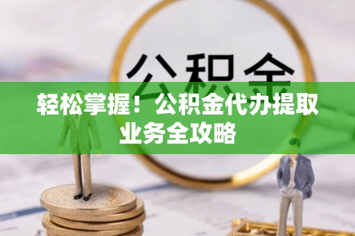 微山轻松掌握！公积金代办提取业务全攻略