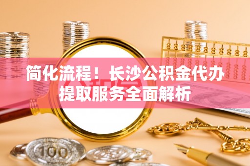 微山简化流程！长沙公积金代办提取服务全面解析