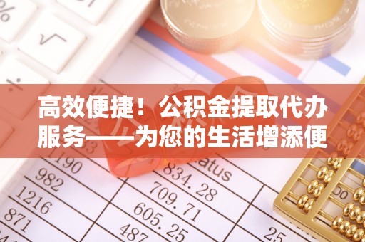 微山高效便捷！公积金提取代办服务——为您的生活增添便利